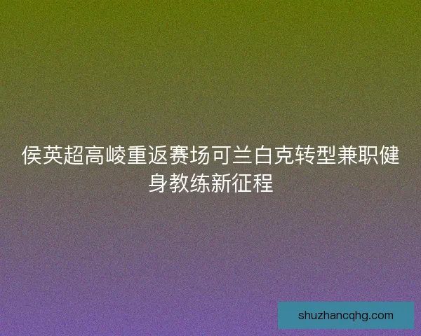 侯英超高崚重返赛场可兰白克转型兼职健身教练新征程