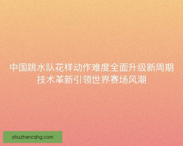 中国跳水队花样动作难度全面升级新周期技术革新引领世界赛场风潮